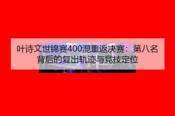 叶诗文世锦赛400混重返决赛：第八名背后的复出轨迹与竞技定位